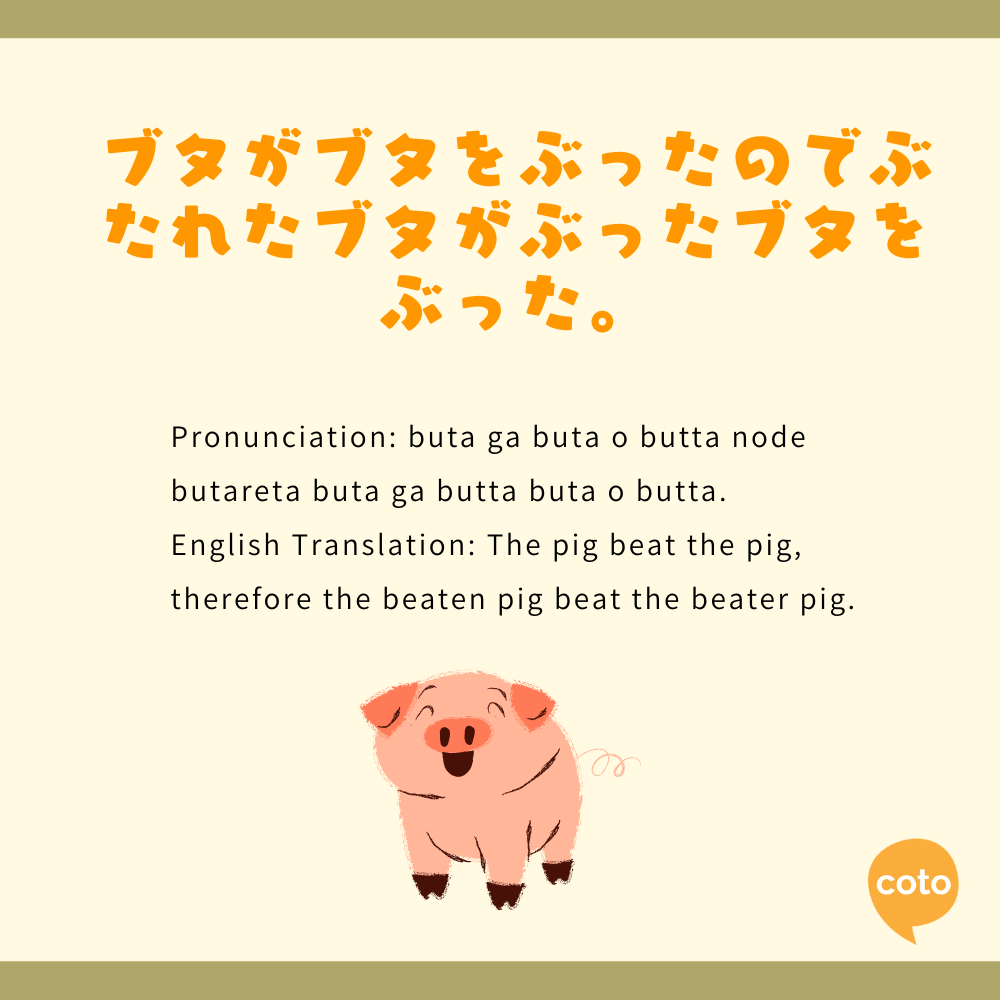japanese tongue twister Pronunciation: buta ga buta o butta node butareta buta ga butta buta o butta.