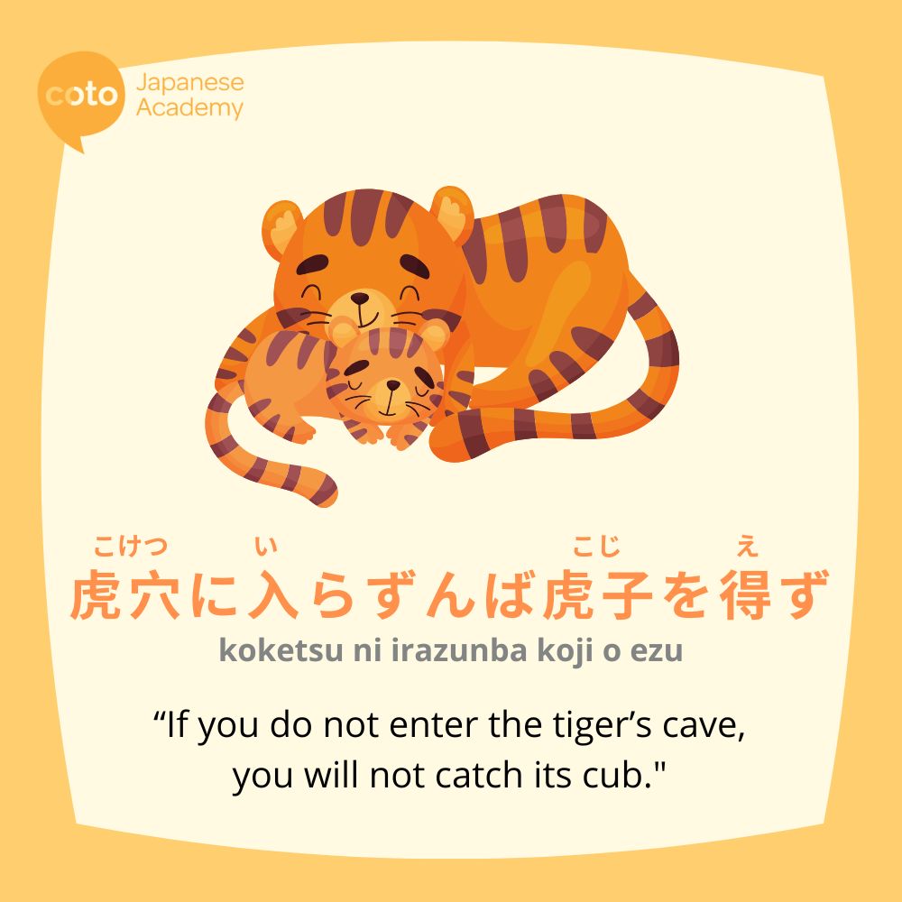 koketsu ni irazunba koji o ezu 虎穴に入らずんば虎子を得ず or the Japanese proverb saying, "if you do not enter the Tiger's cave, you will not catch its cub"